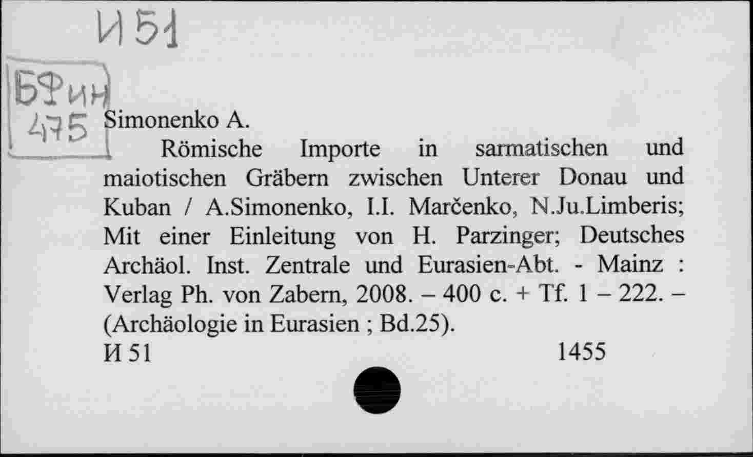 ﻿I&M.
і Simonenko А.
Römische Importe in sarmatischen und maiotischen Gräbern zwischen Unterer Donau und Kuban / A.Simonenko, LI. Marcenko, N.Ju.Limberis; Mit einer Einleitung von H. Parzinger; Deutsches Archäol. Inst. Zentrale und Eurasien-Abt. - Mainz : Verlag Ph. von Zabem, 2008. - 400 c. + Tf. 1 - 222. -(Archäologie in Eurasien ; Bd.25). И51
1455